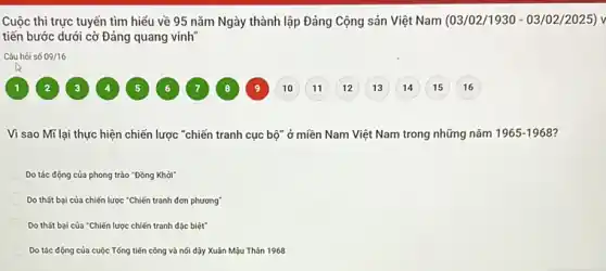 Cuộc thi trực tuyến tìm hiểu về 95 nǎm Ngày thành lập Đảng Cộng sản Việt Nam (03/02/1930 - 03 /02/2025) v
tiến bước dưới cờ Đảng quang vinh
Câu hỏi số 09/16
1	7	9 10 11 (12) (13 (14) 15 16 8 3 4 5
Vì sao Mĩ lại thực hiện chiến lược "chiến tranh cục bộ" ở miền Nam Việt Nam trong những nǎm 1965-1968 7
Do tác động của phong trào "Đồng Khởi"
Do thất bại của chiến lược "Chiến tranh đơn phương"
Do thất bại của "Chiến lược chiến tranh đặc biệt"
Do tác động của cuộc Tổng tiến công và nói dậy Xuân Mậu Thân 1968