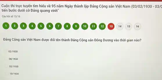 Cuộc thi trực tuyến tìm hiểu về 95 nǎm Ngày thành lập Đảng Cộng sản Việt Nam (03/02/1930 - 03/c
tiến bước dưới cờ Đảng quang vinh"
Câu hỏi số 13/16
Đảng Cộng sản Việt Nam được đối tên thành Đảng Cộng sản Đông Dương vào thời gian nào?
02/1930
08/1930
05/1930
10/1930