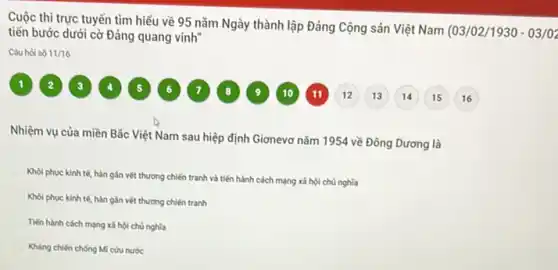 Cuộc thi trực tuyến tìm hiểu về 95 nǎm Ngày thành lập Đảng Cộng sản Việt Nam (03/02/1930 - 03/02
tiến bước dưới cờ Đảng quang vinh
Cauhoi số 11/16
Nhiệm vụ của miền Bắc Việt Nam sau hiệp định Giơnevơ nǎm 1954 về Đông Dương là
Khol phuc kinh tế hàn gắn vét thương chiến tranh và tiến hành cách mạng xã hội chủ nghĩa
Khoi phuc kinh tế hàn gần vết thương chiến tranh
Tiến hành cách mạng xã hội chủ nghĩa
Kháng chiến chống Mĩ cứu nước