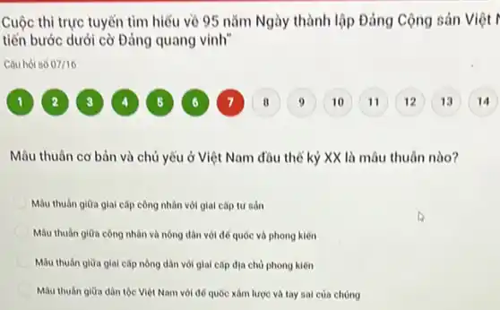 Cuộc thi trực tuyển tìm hiểu về 95 nǎm Ngày thành lập Đảng Cộng sản Việt I
tiển bước dưới cờ Đảng quang vinh"
Câu hỏi số 07/16
1
4
5
6
9
Mâu thuân cơ bản và chủ yếu ở Việt Nam đầu thể kỷ XX là mâu thuân nào?
Mâu thuân giữa giai cấp công nhân với giai cǎp tư sản
Mâu thuân giữa công nhân và nông dân với để quốc và phong kiến
Mâu thuân giữa giai cấp nông dân với giai cấp địa chủ phong kiến
Mâu thuân giữa dân tộc Việt Nam với để quốc xâm lược và tay sai của chúng