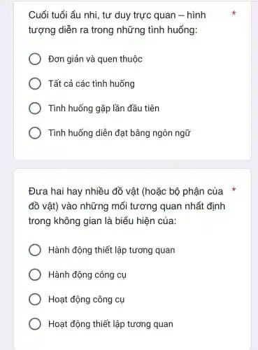 Cuối tuổi ấu nhi, tư duy trực quan -hình
tượng diễn ra trong những tình huống:
Đơn giản và quen thuộc
Tất cả các tình huống
Tình huống gặp lần đầu tiên
Tình huống diễn đat bằng ngôn ngữ
Đưa hai hay nhiều đồ vật (hoặc bộ phận của
đồ vật)vào những mối tương quan nhất định
trong không gian là biểu hiện của:
Hành động thiết lập tương quan
Hành động công cụ
Hoạt động công cụ
Hoạt động thiết lập tương quan