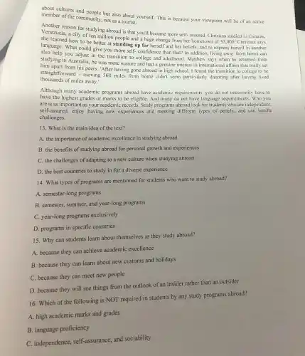 about cultures and people but also about yourself. This is because your viewpoint will be of an active
member of the community not as a tourist.
Another reason for studying abroad is that you'll become more self- assured Christina studied in Caracas,
Venezuela, a city of ten million people and a huge change from her hometown of 35 ,000! Christina says
she learned how to be better at standing up for herself and her beliefs, and to express herself in another
language. What could give you more self- confidence than that? In addition living away from home can
stud help you adjust in the transition to college and adulthood. Matthew says when he returned from
studying in Australia, he was more mature and had a genuine interest in international affairs that really set
him apart from his peers."After having gone abroad in high school, I found the transition to college to be
thousands of miles away.'
straightforward - moving 560 miles from home clidn't seem particularly daunting after having lived
Although many academic programs abroad have academic requirements, you do not necessarily have to
have the highest grades or marks to be eligible. And many do not have language requirements Who you
are is as important as your academic records Study programs abroad look for students who are independent,
self-assured, enjoy having new experiences and meeting different types of people,and can handle
challenges.
13. What is the main idea of the text?
A. the importance of academic excellence in studying abroad
B. the benefits of studying abroad for personal growth and experiences
C. the challenges of adapting to a new culture when studying abroad
D. the best countries to study in for a diverse experience
14. What types of programs are mentioned for students who want to study abroad?
A. semester-long programs
B. semester, summer, and year-long programs
C. year-long programs exclusively
D. programs in specific countries
15. Why can students learn about themselves as they study abroad?
A. because they can achieve academic excellence
B. because they can learn about new customs and holidays
C. because they can meet new people
D. because they will see things from the outlook of an insider rather than an outsider
16. Which of the following is NOT required in students by any study programs abroad?
A. high academic marks and grades