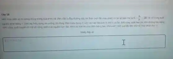 Câu
Một máy biến áp lý tưởng dùng trong quá trinh tải điện đặt ở đầu đường dây tải điện (nơi đǎt máy phát) có hệ số biến thế là k=(N_(2))/(N_(1))=20 Hê số công suất
nguồn phát bằng 1 Điện áp hiệu dụng và cường độ dòng điện hiệu dụng ở cuôn sơ cấp lần lượt là 200V và 5A. Biết công suất hao phí trên đường dây bằng
10% 
công suất truyền đi Hệ số còng suất của nguồn cực đại Điện áp nơi tiêu thu điên bǎng bao nhiêu kV? (Kết quả lấy đến chữ số thập phân thứ 1).
Nhập đáp án
square 
của bạn
I