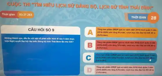 CUOC THI "TiM HIỂU LỊCH SỦ ĐẢNG BỘ, LJCH SỬ TÌNH THÁI BJNH)
CÂU HỏI SÓ 9
Những thành tựu, dấu ấn nổi bật về phát triển kinh tế sau 5 nǎm thực
hiện Nghị quyết Đại hội đại biểu Đảng bộ tỉnh Thái Bình lần thứ XIX?
Tổng sản phẩm GRDP (giá so sánh nǎm 2010) bình quân 5 nǎm
(2016-2020) ước tǎng 9% /ncheck (a)m vượt mục tiêu Đại hội XIX đề ra
(8,6% /ncheck (a)m)
Tổng sản phẩm GRDP (giá so sánh nǎm 2010) bình quân 5 nǎm
=3 (2016-2020) ước tǎng 10% /ncheck (a)m vượt mục tiêu Đại hội XIX đề ra
(8,6% /ncheck (a)m)
Tổng sản phẩm GRDP (giá so sánh nǎm 2010) bình quản 5 nǎm
(2016-2020) ước tǎng 9% /ncheck (a)m vượt mục tiêu Đại hội XIX đề ra
(9,6% /ncheck (a)m)
B
(7,6% /ncheck (a)m)
Tổng sản phẩm GRDP (giá so sánh nǎm 2010) bình quân 5 nǎm
(2016-2020) ước tǎng 8,9% /ncheck (a)m vượt mục tiêu Đại hội XIX đề ra