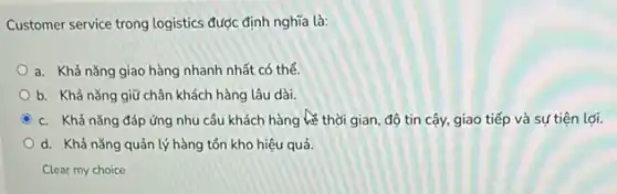 Customer service trong logistics được định nghĩa là:
a. Khả nǎng giao hàng nhanh nhất có thể.
b. Khả nǎng giữ chân khách hàng lâu dài.
C c. Khả nǎng đáp ứng nhu cầu khách hàng lề thời gian, độ tin cậy, giao tiếp và sự tiện lợi.
d. Khả nǎng quản lý hàng tồn kho hiệu quả.
Clear my choice