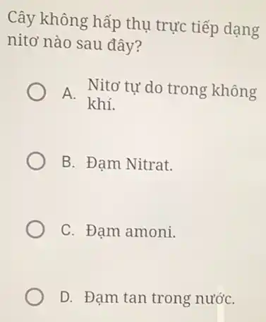 Cây không hấp thụ trực tiếp dạng
nitơ nào sau đây?
A.
Nitơ tự do trong không
khí.
B. Đạm Nitrat.
C. Đạm amoni.
D. Đạm tan trong nướC.