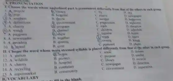 CYROMN JATION
7. Choose the words whose underlined part is pronounced differently from that of the others in each group.
1.A recycle
(1) library
C. fly
D. sky
post
B. hospital
C. plastic
D. newspaper
(3) A. southest
throw
C. another
D bathroom
(1) A definitions
environment
C. preposition
D welcome
A. charity
program
C. trash
D. donation
(c) A. watch
12 channel
C. children
D. schedule
A. program
B. show
C. popular
D. home
8. A. newsreader
B. weather
C. week
D. leave
9. A. invaders
B. queens
(C) events
D. kings
B. over
C. postcard
D. photo
10.
11. Choose the word whose main stressed syllable is placed differently from that of the other in each group.
11. A station
B. boule
C. reuse
D. donate
12. A. wildlife
protect
C. purpose
D. useful
13. A charity
B. hospital
C. library
D. recycle
14. A recycling
B. container
C. newspaper
D. direction
is a supermarket
B. community
c environment
D. imperative
B. VOCAB ULARY