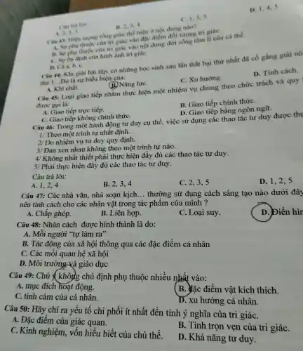 D. 1,4,5
C. 1,3,5
B. 2,3,4
A. 2,3,5
Cin 43.Hiện nương tổng giác the hien o noi dung nào?
A. Surphu thuoc của tri giác vào đặc điểm đối tương trí giáC.
B. Surphu thuoc của tri giác vào nội dung đời sống tâm lí của cá thể.
C. Sư ốn định của hình ảnh tri giáC.
D. Cà a, b C.
Câu 44: Khi giài bài tập, có những học sinh sau lần thất bại thứ nhất đã cố gắng giải nó
thứ 3...Đó là sự biểu hiện của:
D. Tính cách.
C. Xu hướng.
A. Khi chất.
B. Nǎng lựC.
Câu 45: Loại giao tiếp nhằm thực hiện một nhiệm vụ chung theo chức trách và quy
được gọi là:
B. Giao tiếp chính thứC.
A. Giao tiếp trực tiếp.
D. Giao tiếp bằng ngôn ngữ.
C. Giao tiếp không chính thứC.
Câu 46: Trong một hành động tư duy cụ thể.việc sử dụng : các thao tác tư duy được thụ
1/ Theo một trình tự nhất định.
2/ Do nhiệm vụ tư duy quy định.
3/ Đan xen nhau không theo một trình tư nào.
4/ Không nhất thiết phải thực hiện đầy đủ các thao tác tư duy.
5/ Phải thực hiện đầy đủ các thao tác tư duy.
Câu trả lời:
A. 1,2,4
B. 2,3,4
C. 2,3,5
D. 1,2,5
Câu 47: Các nhà vǎn, nhà soan kich __ thường sử dụng cách sáng tạo nào dưới đây
nên tính cách cho các nhân vật trong tác phẩm của minh?
D. biển hìr
A. Chắp ghép.
B. Liên hợp.
C. Loại suy.
Câu 48: Nhân cách được hình thành là do:
A. Mỗi người "tự làm ra"
B. Tác động của xã hội thông qua các đặc điểm cá nhân
C. Các mối quan hệ xã hội
D. Môi trường và giáo dục
Câu 49: Chú & không chủ định phụ thuộc nhiều nhất vào:
A. mục đích hoạt động.
B. đặc điểm vật kích thích.
C. tình cảm của cá nhân.
D. xu hướng cá nhân.
Câu 50: Hãy chỉ ra yếu tố chi phối ít nhất đến tính ý nghĩa của tri giáC.
A. Đặc điểm của giác quan.
C. Kinh nghiệm, vốn hiểu biết của chủ thể.
B. Tính trọn vẹn của tri giáC.
D. Khả nǎng tư duy.