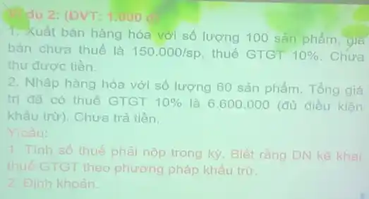 dụ 2: (ĐVT: 1.000 c
1. Xuất bán hàng hóa với số lượng 100 sản phẩm, gia
bán chưa thuế là 150.000/sp thuế GTGT 10%  Chưa
thu được tiền.
2. Nhập hàng hóa với số lượng 60 sản phẩm. Tổng giá
trị đã có thuế GTGT 10%  là 6.600 .000 (đủ điều kiện
khẩu trừ). Chưa trả tiền.
Y/câu:
1. Tính số thuế phải nộp trong kỳ. Biết ràng DN kê khai
thuế GTGT theo phương pháp khấu trừ:
2. Đinh khoản