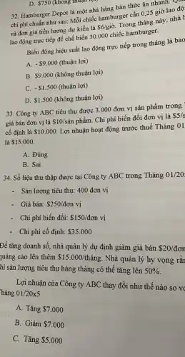 D. 750 (không thuận 1
32. Hamburger Depot là một nhà hàng bán thức ǎn nhanh.
chi phí chuẩn như sau: Mỗi chiếc hamburger cần 0,25 giờ lao độ
và đơn giá tiền lương dự kiến là
 6/gigrave (o)
Trong tháng này, nhà
lao động trực tiếp để chế biến 30000 chiếc hamburger.
Biến động hiệu suất lao động trực tiếp trong tháng là bao
A. - 9.000 (thuận lợi)
B. 9.000 (không thuận lợi)
C. - 1.500 (thuận lợi)
D. 1.500 (không thuận lợi)
33. Công ty ABC tiêu thụ được 3 .000 đơn vị sản phẩm trong
giá bán đơn vị là 10/sgrave (a)n phẩm. Chi phí biến đổi đơn vị là
 5/s
cố định là 10.000
Lợi nhuận hoạt động trước thuế Tháng 01
là 15.000
A. Đúng
B. Sai
34. Số liệu thu thập được tại Công ty ABC trong Tháng 01/20
- Sản lượng tiêu thụ.400 đơn vị
- Giá bán: 250/don vị
- Chi phí biến đổi: 150/don vị
- Chi phí cố định: 35.000
Để tǎng doanh số., nhà quản lý dự định giảm giá bán 20/don
quảng cáo lên thêm 15.000/thacute (a)ng . Nhà quản lý hy vọng rǎr
hì sản lượng tiêu thụ hàng tháng có thể tǎng lên 50% 
Lợi nhuận của Công ty ABC thay đổi như thế nào so vo
háng 01/20x5
A. Tǎng 7.000
B. Giảm 7.000
C. Tǎng 5.000