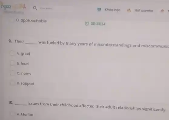 D. approachable
9. Their __
was fueled by many years of misunderstandings and miscommunic
A. grind
B. foud
C. norm
D. rapport
10. __
Issues from their childhood affected their adult relationships significantly.
A. Marital