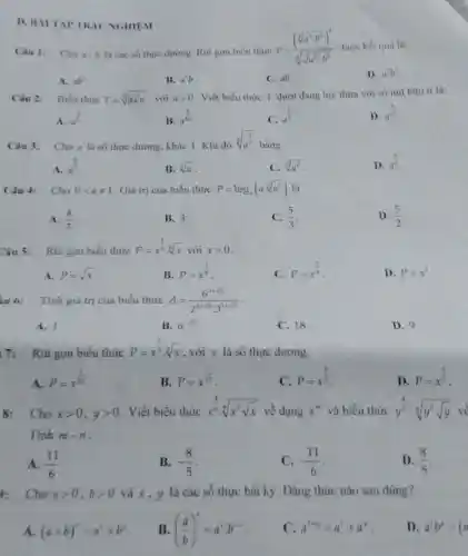 D. BÀITAP TRÁC NGHIEM
Câu 1: Cho a b là các số thực dương. Rút gọn biểu thức
P=((sqrt [4](a^3cdot b^2))^4)/(sqrt [3](sqrt (a^12)cdot b^6)) được kết quà là
A. ab^2
B. a^2b
C.ab.
D. a^2b^2
Câu 2: Biểu thức T=sqrt [5](asqrt [3](a)) với agt 0
. Viết biểu thức T dưới dạng luỳ thừa với số mũ hữu ti là:
A. a^(3)/(5)
B. a^(2)/(15)
a^(1)/(3)
D. a^(4)/(15)
Câu 3: Cho a là số thực dương, khác 1 Khi đó
sqrt [4](a^(2)/(3))
bằng
A. a^(8)/(3)
B. sqrt [6](a)
C. sqrt [3](a^2)
D. a^(3)/(8)
Câu 4: Cho 0lt aneq 1 . Giá trị của biểu thức P=log_(a)(acdot sqrt [3](a^2))
A. (4)/(3)
B. 3
(5)/(3)
D. (5)/(2)
Câu 5: Rút gọn biểu thức
P=x^(1)/(3)cdot sqrt [6](x)vacute (o)ixgt 0
A. P=sqrt (x)
B. P=x^(1)/(8)
C. P=x^(2)/(9)
D. P=x^2
iu 6: Tính giá trị của biểu thức A=(6^3+sqrt (5))/(2^2+sqrt (5)cdot 3^1+sqrt (5))
A. 1.
B. 6^-sqrt (5)
C. 18.
D. 9.
7: Rút gọn biểu thức
P=x^(1)/(3)cdot sqrt [4](x) , với x là số thực dương.
A.
P=x^(1)/(12)
B.
P=x^(7)/(12)
C. P=x^(2)/(3)
D.
P=x^(2)/(7)
8:Cho xgt 0,ygt 0 . Viết biểu thức x^(4)/(5)cdot sqrt [6](x^5sqrt (x)) về dạng x^m và biểu thức y^(4)/(5):sqrt [6](y^5sqrt (y)) về
Tính m-n
A. (11)/(6)
B. -(8)/(5)
C. -(11)/(6)
D. (8)/(5)
: Cho agt 0,bgt 0 và x, y là các số thực bất kỷ. Đẳng thức nào sau đúng?
A. (a+b)^x=a^x+b^x
B ((a)/(b))^x=a^xcdot b^-x
C. a^x+y=a^x+a^y
D. a^xb^y=(a