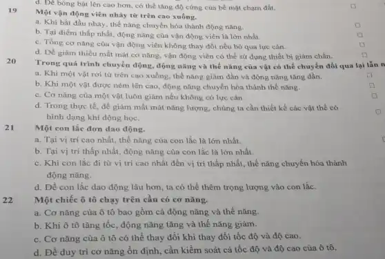 d. Đê bóng bật lên cao hơn, có thể tǎng độ cứng của bề mặt chạm đất.
19
Một vận động viên nhảy từ trên cao xuống.
a. Khi bắt dầu nhảy, thế nǎng chuyển hóa thành động nǎng.
square 
b. Tại điểm thấp nhất, động nǎng của vận động viên là lớn nhất.
c. Tổng cơ nǎng của vận động viên không thay đổi nếu bỏ qua lực cản.
d. Để giảm thiều mất mát cơ nǎng,vận động viên có thể sử dụng thiết bị giảm chấn.
20
Trong quá trình chuyển động, động nǎng và thế nǎng của vật có thể chuyển đổi qua lại lẫn n
a. Khi một vật rơi từ trên cao xuống, thế nǎng giảm dần và động nǎng tǎng dần.
b. Khi một vật được ném lên cao , động nǎng chuyển hóa thành thế nǎng.
c. Cơ nǎng của một vật luôn giảm nếu không có lực cản.
d. Trong thực tế để giảm mất mát nǎng lượng, chúng ta cần thiết kế các vật thể có
hình dạng khí động học.
21
Một con lắc đơn dao động.
a. Tại vị trí cao nhất, thế nǎng của con lắc là lớn nhất.
b. Tại vị trí thấp nhất, động nǎng của con lắc là lớn nhất.
c. Khi con lắc đi từ vị trí cao nhất đến vị trí thấp nhất, thế nǎng chuyển hóa thành
động nǎng.
d. Để con lắc dao động lâu hơn,ta có thể thêm trọng lượng vào con lắc.
22
Một chiếc ô tô chạy trên cầu có cơ nǎng.
a. Cơ nǎng của ô tô bao gồm cả động nǎng và thế nǎng.
b. Khi ô tô tǎng tốc, động nǎng tǎng và thế nǎng giảm.
c. Cơ nǎng của ô tô có thể thay đổi khi thay đổi tốc độ và độ cao.
d. Để duy trì cơ nǎng ổn định . cần kiểm soát cả tốc độ và độ cao của ô tô.
square 
square 
square 
square