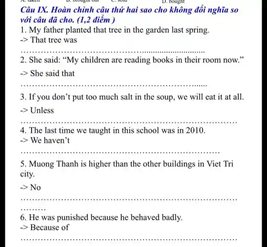 D. bought
Câu IX. Hoàn chỉnh câu thứ hai sao cho không đổi nghĩa so
với câu đã cho (1,2 điểm )
1. My father planted that tree in the garden last spring.
-> That tree was
__
2. She said: "My children are reading books in their room now 33
-> She said that
__
3. If you don't put too much salt in the soup., we will eat it at all.
-> Unless
__ .... .......................................................................
4. The last time we taught in this school was in 2010.
-> We haven't
__
5. Muong Thanh is higher than the other buildings in Viet Tri
city.
-gt No
__ ......
6. He was punished because he behaved badly.
-> Because of
__