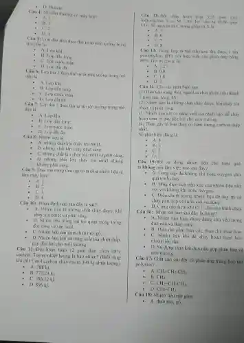 - D. Butane.
Câu 4: M dầu thường có mấy lóp?
A. 1.
B. 3.
C. 2.
- D、4
Câu 5: Lóp đầu tiên theo thứ tự từ trên xuống trong
mo dầu là
A. Lóp khí.
B. Lóp dầu lòng.
C. Lớp nước mǎn.
- D. Lóp đất đá.
Câu 6: Lóp thứ 2 theo thứ tự từ trên xuống trong mo
dầu là
A. Lóp khí.
B. Lớp dầu lòng.
C. Lớp nước mǎn.
- D. Lóp đất đá.
Câu 7: Lóp thứ 3 theo thứ tự từ trên xuống trong mỏ
dầu là
A. Lớp khí.
B. Lóp dầu lòng.
C. Lớp nước mãn.
D. Lớp đất đá.
Câu 8:Nhiên liệu là
A. nhữn g chất khi cháy tỏa nhiêt.
B. những chât khi cháy phát sáng.
C. những chất khi cháy tòa nhiệt và phát sáng.
D. những chất khi cháy tỏa nh iệt nhưng
không phát sáng.
Câu 9: Dựa vào trạng thái người ta chia nhiên liệu ra
làm mấy loai?
A. 1.
B. 2.
C.3.
D. 4.
Câu 10:Nhận định nào sau đây là sai?
- A. Nhiên liệu là những ; chất cháy được, khi
cháy tỏa nhiệt và phát sáng.
B. Nhiên liệu đóng vai trò quan trọng trong
đời sống và sản xuất.
C. Nhiên liệu rắn gồm than mỏ, gỗ __
D. Nhiên liệu khí có nǎng suất tỏa nhiệt thấp.
gây độc hại cho môi trường.
Câu 11:Đốt hoàr toàn 12 gam than chứa
98% 
cacbon. Tòa ra nhiệt lượng là bao nhiêu?(Biết rằng
khi đốt 1 mol cacbon cháy tỏa ra 394 kj nhiệt lượng)
A. 788 kj.
B. 772.24 ki.
C. 386,12 kj.
D. 896 kj.
Câu 12: Đối chá y hoàn toàn 3.36 gam một
hidrocacho n X có M=84dvC cho ta 10.56 gam
CO_(2) Số nguyên tứ C trong phân tử X là
A. 5.
B.6
C.7
- D.8
Câu 13:Trùng hợp m tấn ethylene thu được 1 tấn
poliethylene (PE) với hiệu suất của phản ứng bằng
80%  . Giá trị của m là:
- A. 1.25
B 0.8
C. 1.8
D. 2.
Câu 14:Cho các phát biểu sau:
(1) Dựa vào trạng thái.người ta chia nhiên liêu thành
3 loai: rắn.lòng, khí.
(2) Nhiên liêu là những chất cháy được khi cháy tỏa
nhiệt và phát sáng.
(3) Nhiên liệ 1 khí có nǎn z suất tỏa nhiệt cao. dễ cháy
hoàn toàn, ít gây độc ha i cho môi trường.
(4) Than gầy là loại than có hàm lượng carbon thấp
nhất.
Số phát biểu đúng là
- A. 4.
- B.3.
- C.2.
- D.1.
Câu 15: Để sử dụng nhiên liệu cho hiệu quả
ta không nên làm việc nào sau đây?
- A.Cung cấp đủ không khí hoặc oxyger cho
quá trình cháy __
B. Tǎng diện tích tiếp xúc của nh iên liệu rắn
với vớ i không khí hoặc oxygen .
- C. Điều chỉnh lượng nhiên liệu để duy trì sự
cháy phù hợ với nhu cầu sử dụng.
- D. Cung cấp thêm khi CO_(2) cho quá trình cháy
Câu 16:Nhận xét nào sau đây là đúng?
- A. Nhiên liệu lòng được dùng chủ yếu trong
đun nấu và thǎp sáng.
- B. Than m gồm than cốc, than chi,than bùn.
C. Nhiên liệu khí dễ cháy hoàn toàn hơn
nhiên liệt I rắn.
D. Sử dụng than khi đun nấu góp phần bảo vệ
môi trường.
Câu 17:Chất nào sau đây có phản ứng trùng hợp tao
polymer?
A. CH_(3)-CH_(2)-CH_(3)
B. CH_(4)
C. CH_(2)=CH-CH_(3)
D. CH_(3)-CH_(3)
Câu 18: Nh iên liệu rắn gồm
- A. than mỏ, gỗ.