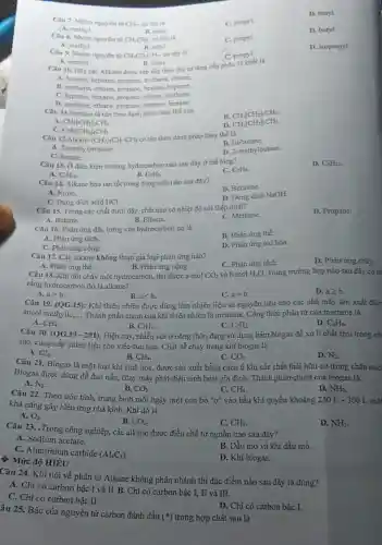 D. butyl.
Câu 7. Nhóm nguyên tử CH_(3)- có tên là
C. propyl.
A. methyl.
B. ethyl.
Câu 9. Nhóm nguyên tử CH_(3)CH_(2)CH_(2)- có tên là
C propyl.
D. isopropyl.
A. methyl.
B. ethyl.
D. butyl.
Câu 8. Nhóm nguyên tứ CH_(3)CH_(2) có tên là
C. propyl
A. methyl.
B. ethyl.
Câu 10. Dãy các Alkane được sắp xếp theo thứ tự tǎng dần phân tư khối là
A. hexane, heptane propane, methane, ethane.
B. methane, ethane, propane hexane, heptane.
C. heptane, hexane.propane, ethane, methane.
D. methane, ethane.propane, heptane, hexane.
Câu 11.Pentane là tên theo danh pháp thay thế của
A.
B. CH_(3)[CH_(2)]_(3)CH_(3).
CH_(3)[CH_(2)]_(2)CH_(3).
C. CH_(3)[CH_(2)]_(4)CH_(3)
D. CH_(3)[CH_(2)]_(5)CH_(3).
Câu 12.Alkane (CH_(3))_(2)CH-CH_(3)
có tên theo danh pháp thay thế là
A. 2-methylpropane
B. isobutane.
D. 2-methylbutane.
C. butane.
D. C_(5)H_(12).
Câu 13. Ở điều kiện thường hydrocarbor nào sau đây ở thể lóng?
A. C_(4)H_(10)
C. C_(3)H_(8)
B. C_(2)H_(6).
Câu 14. Alkane hòa tan tốt trong dung môi nào sau đây?
A. NướC.
B. Benzene.
C. Dung dịch acid HCl.
D. Dung dịch NaOH.
Câu 15. Trong các chất dưới đây, chất nào có nhiệt độ sôi thấp nhất?
A. Butane.	B. Ethane.
D. Propane.
C. Methane.
Câu 16. Phản ứng đặc trưng của hydrocarbon no là
B. Phản ứng thế.
A. Phản ứng tách.
C. Phàn ứng cộng.
D. Phản ứng oxi hóa.
Câu 17. Các alkane không tham gia loại phàn ứng nào?
A. Phản ứng thế.
C. Phản ứng tách.
D. Phản ứng cháy.
B. Phản ứng cộng.
Câu 18. Khi đốt cháy một hydrocarbon, thu được a mol CO_(2) và b mol H_(2)O. Trong trường hợp nào sau đây có th
rằng hydrocarbon đó là alkane?
D. ageqslant b
A. agt b
B. alt b
C. a=b
Câu 19. (QG.15) : Khi thiên nhiên được dùng làm nhiên liệu và nguyên liệu cho các nhà máy sản xuất điện
ancol methylic, __ Thành phần chính của khí thiên nhiên là methane. Công thức phân tử của methane là
A. CH_(4)
B. C_(2)H_(4)
Câu 20. (QG.19-201)Hiện nay, nhiều nơi ở nông thôn đang sử dụng hầm biogas để xử lí chất thải trong ch
C. C_(2)H_(2)
D. C_(6)H_(6)
súc, cung cấp nhiên liệu cho việc đun nấu. Chất dễ chảy trong khí biogas là
A. Cl_(2)
B. CH_(4)
C. CO_(2)
D. N_(2)
Câu 21. Biogas là một loại khí sinh học, được sản xuất bằng cách ủ kín các chất thài hữu cơ trong chǎn nuô
Biogas được dùng để đun nấu, chạy máy phát điện sinh hoạt gia đình. Thành phần chính của biogas là
A. N_(2)
C. CH_(4)
D. NH_(3)
B. CO_(2)
Câu 22. Theo ước tính, trung bình mỗi ngày một con bò "ợ" vào bầu khí quyền khoảng 250 L - 300 L môi
khả nǎng gây hiệu ứng nhà kính. Khi đó là
A. O_(2)
B. CO_(2)
C. CH_(4)
D. NH_(3)
# Mức độ HIỂU
Câu 23. .Trong công nghiệp, các alkane được điều chế từ nguồn nào sau đây?
A. Sodium acetate.
B. Dầu mỏ và khi dầu mỏ.
C. Aluminium carbide
(Al_(4)C_(3))
D. Khi biogas.
âu 25. Bậc của nguyên tử carbon đánh dấu
(ast ) trong hợp chất sau là
Câu 24. Khi nói về phân tử Alkane không phân nhánh thì đặc điểm nào sau đây là đúng?
A. Chi có carbon bậc I và II. B.Chi có carbon bậc I, II và III.
C. Chi có carbon bậc II.
D. Chi có carbon bậc I.