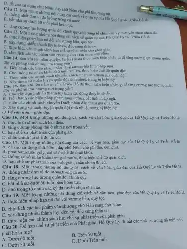 D. đề cao sử dụng chữ Nôm, dạy chữ Nôm cho phi tần, cung nữ.
Câu 12. Một trong những nội dung cài cách về quân sự của Hồ Quý Ly và Triều Hồ là
A. thống nhất đơn vị đo lường trong cả nướC.
B. bắt nhà sư dưới 50 tuổi phải hoàn tụC.
C. tǎng cường lực lượng quân đội chính quy.chú trọng tổ chức các kỳ thi tuyển chọn nhân tài.
A. thực hiện phép những nội dung cải cách về quân sự của Hồ Quý Ly và Triều Hồ là
A. thực hiến phép hạn nô đối với vương hầu, quý tộC.
B. xây dựng nhiều thành lũy kiên cố, đúc súng thần cơ.
C. thực hiện các chính sách hạn chế sự phát triển của phật giáo.
D. cho dịch các tác phẩm vǎn chương chữ Hán sang chữ Nôm.
Câu 14. Sau khi lên nắm quyền, Triều Hồ đã thực hiện biện pháp gì để tǎng cường lực lượng quân
đội và phòng thù những nơi trọng yêu?
A. Tiến hành các biện pháp nhằm tǎng cường bắt lính nhập ngũ.
B. Cho thống kê nhân khẩu từ 2 tuổi trở lên, thực hiện chế độ quân dịch.
C. Thực hiện các chính sách khuyến khích nhân dân tham gia quân đội.
D. Xây dựng và huấn luyện quân đội tinh nhuệ, trang bị hiện đai.
Câu 15. Sau khi lên nắm quyền, Triều Hồ đã thực hiện biện pháp gì để tǎng cường lực lượng quân
đội và phòng thủ những nơi trọng yếu?
A. Cho xây dựng nhiều thành lũy kiên cố, đóng thuyền chiến __
B. Tiến hành các biện pháp nhằm tǎng cường bắt lính nhập ngũ.
C. hiện các chính sách khuyến khích nhân dân tham gia quân đôi.
D. Xây dựng và huấn luyện quân đội tinh nhuệ, trang bị hiện đại.
c) Về vǎn hóa - giáo dục
Câu 16. Một trong những nội dung cải cách về vǎn hóa.giáo dục của Hồ Quý Ly và Triều Hồ là
A. thực hiện chính sách han điền.
B. tǎng cường phòng thủ ở những nơi trọng yếu.
C. hạn chế sự phát triển của phật giáo.
D. chấn chinh lại chế độ thi cử.
Câu 17. Một trong những nội dung cải cách về vǎn hóa.giáo dục của Hồ Quý Ly và Triều Hồ là
A. đề cao sử dụng chữ Nôm, dạy chữ Nôm cho phi tần cung nữ.
B. phát hành tiền giấy, cải cách chế độ thuế khóa.
C. thống kê số nhân khẩu trong cả nước , thực hiện chế độ quân dịch.
D. hạn chế sự phát triển của phật giáo chấn chinh thi cừ.
Câu 18. Một trong những nội dung cải cách về vǎn hóa.giáo dục của Hồ Quý Ly và Triều Hồ là
A. thống nhất đơn vị đo lường trong cả nướC.
B. tǎng cường lực lượng quân đội chính quy.
C. bắt nhà sư dưới 50 tuổi phải hoàn tụC.
D. chú trọng tổ chức các kỳ thi tuyển chọn nhân tài.
Câu 19. Một trong những nội dung cải cách về vǎn hóa.giáo dục của Hồ Quý Ly và Triều Hồ là
A. thực hiện phép hạn nô đối với vương hầu, quý tộC.
B. cho dịch các tác phẩm vǎn chương chữ Hán sang chử Nôm.
C. xây dựng nhiều thành lũy kiên cố, đúc súng thần cơ.
D. thực hiện các chính sách hạn chế sự phát triển của phật giáo.
Câu 20. Để hạn chế sự phát triển của Phật giáo, Hồ Quý Ly đã bắt các nhà sư trong độ tuổi nào
phải hoàn tục?
A. Dưới 60 tuổi.
B. Trên 50 tuổi.
C. Dưới 50 tuổi.
D. Dưới Trên tuổi.