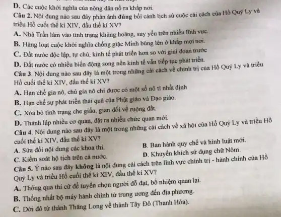 D. Các cuộc khởi nghĩa của nông dân nổ ra khắp nơi.
Câu 2. Nội dung nào sau đây phản ánh đúng bối cảnh lịch sử cuộc cái cách của Hồ Quý Ly và
triều Hồ cuối thế kỉ XIV, đầu thế ki XV?
A. Nhà Trần lâm vào tình trạng khủng hoảng, suy yếu trên nhiều lĩnh vựC.
B. Hàng loạt cuộc khởi nghĩa chống giặc Minh bùng lên ở khắp mọi nơi.
C. Đất nước độc lập, tự chủ, kinh tế phát triển hơn so với giai đoạn trước
D. Đất nước có nhiều biến động song nền kinh tế vẫn tiếp tục phát triển.
Câu 3. Nội dung nào sau đây là một trong những cải cách về chính trị của Hồ Quý Ly và triều
Hồ cuối thế kỉ XIV, đầu thế kỉ XV?
A. Hạn chế gia nô, chủ gia nô chỉ được có một số nô tỉ nhất định
B. Hạn chế sự phát triển thái quá của Phật giáo và Đạo giáo.
C. Xóa bỏ tình trạng che giấu, gian dối về ruộng đất.
D. Thành lập nhiêu cơ quan, đặt ra nhiều chức quan mới.
Câu 4. Nội dung nào sau đây là một trong những cải cách về xã hội của Hồ Quý Ly và triều Hồ
cuối thế kỉ XIV,đầu thế kỉ XV?
A. Sửa đổi nội dung các khoa thi.
B. Ban hành quy chế và hình luật mới.
D. Khuyến khích sử dụng chữ Nôm.
C. Kiểm soát hộ tịch trên cả nướC.
Câu 5. Ý nào sau đây không là nội dung cải cách trên lĩnh vực chính trị - hành chính của Hồ
Quý Ly và triểu Hồ cuối thế kỉ XIV, đầu thế kỉ XV?
A. Thông qua thi cử để tuyển chọn người đỗ đạt, bổ nhiệm quan lại.
B. Thống nhất bộ máy hành chính từ trung ương đến địa phương.
C. Dời đô từ thành Thǎng Long về thành Tây Đô (Thanh Hóa).