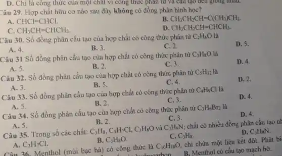 D. Chỉ là công thức của một chất vi công thức phân tử và câu tạo đều grong nhau.
Câu 29. Hợp chất hữu cơ nào sau đây không có đồng phân hình học?
A CHCl=CHCl
B CH_(3)CH_(2)CH=C(CH_(3))CH_(3).
CH_(3)CH=CHCH_(3)
D CH_(3)CH_(2)CH=CHCH_(3)
Câu 30. Số đồng phân cấu tạo của hợp chất có công thức phân từ C_(2)H_(6)O là
D. 5.
A. 4.
B. 3.
C. 2.
Câu 31 Số đồng phân cấu tạo của hợp chất có công thức phân từ
C_(3)H_(8)O là
D. 4.
A. 5.
B. 2.
C. 3.
Câu 32. Số đồng phân cấu tạo của hợp chất có công thức phân tử
C_(5)H_(12) là
D. 2.
B. 5.
C. 4.
A. 3.
Câu 33. Số đồng phân cấu tạo của hợp chất có công thức phân từ
C_(4)H_(9)Cl là
D. 4.
B. 2.
C. 3.
A. 5.
Câu 34. Số đồng phân cấu tạo của hợp chất có công thức phân tử
C_(3)H_(6)Br_(2) là
D. 4.
C.3.
A. 5.
B. 2.
Câu 35. Trong số các chất:
C_(3)H_(8),C_(3)H_(7)Cl,C_(3)H_(8)O và C_(3)H_(9)N
chất có nhiều đồng phân cấu tạo nh
D. C_(3)H_(9)N
C. C_(3)H_(8)
A. C_(3)H_(7)Cl
B. C_(3)H_(8)O
Câu 36. Menthol (mùi bạc hà) có công thức là
C_(10)H_(18)O
. chỉ chứa một liên kết đôi. Phát bi
drecarbon
B. Menthol có cấu tạo mạch hở.
__