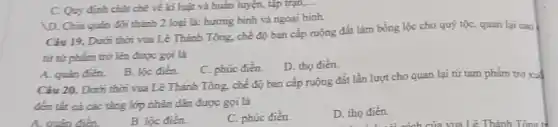 D. Chia quân đội thành 2 loại là:hương bình và ngoại binh.
Ciu 19. Dưới thời vua Lê Thánh Tông.chế độ ban cấp ruộng đất làm bổng lộc cho quý tộC.quan lại cao
từ tứ phẩm trữ lên được gọi là
D. tho điền.
C. Quy định chạt chẽ về ki luật và huẩn luyện, tập trạn....
A. quân đièn.
B. lọc điên.
C. phúc điền.
Câu 20. Dưới thời vua Lê Thánh Tông.chế độ ban cấp ruộng đất lần lượt cho quan lại từ tam phẩm trở xuấ
đến tất cả các tầng lớp nhân dân được gọi là
A. quân điền.
B. lộc đièn.
C. phúc điền.
D. tho đièn.