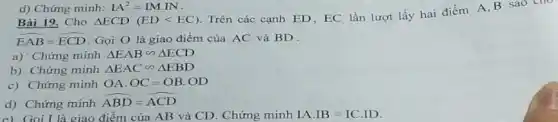 d) Chứng minh: IA^2=IMcdot IN
Bài 19. Cho Delta ECD(EDlt EC)
Trên các cạnh ED EC lần lượt lấy hai điểm A,B sao
hat (EAB)=hat (ECD) Gọi O là giao điểm của AC và BD
a) 'Chứng minh Delta EABbacksim Delta ECD
b) Chứng minh Delta EACbacksim Delta EBD
c) Chứng minh OA.OC=OB.OD
d) Chứng minh
hat (ABD)=hat (ACD)
c) Gọi L là giao điểm của AB và CD. Chứng minh IA.IB=IC.ID