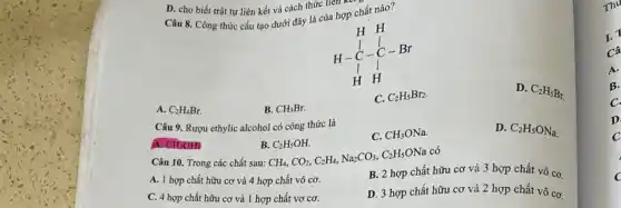 D. cho biết trật tự liên kết và cách thức liên kế,
Câu 8. Công thức cấu tạo dưới đây là của hợp chất nào?
n-1.-1- Br
D.
C_(2)H_(5)Br_(r)
C. C_(2)H_(5)Br_(2)
A. C_(2)H_(4)Br.
B. CH_(3)Br.
Câu 9. Rượu ethylic alcohol có công thức là
A. CH_(3)OH
B.CzHsOH.
CH_(3)ONa.
D. C_(2)H_(5)ONa
Câu 10. Trong các chất sau:
CH_(4),CO_(2),C_(2)H_(4),Na_(2)CO_(3),C_(2)H_(5)ONa có
A. 1 hợp chất hữu cơ và 4 hợp chất vô cơ.
B. 2 hợp chất hữu cơ và 3 hợp chất vô cơ.
C. 4 hợp chất hữu cơ và 1 hợp chất vơ cơ.
D. 3 hợp chất hữu cơ và 2 hợp chất vô cơ.
Thu
A.
B.
C.
D