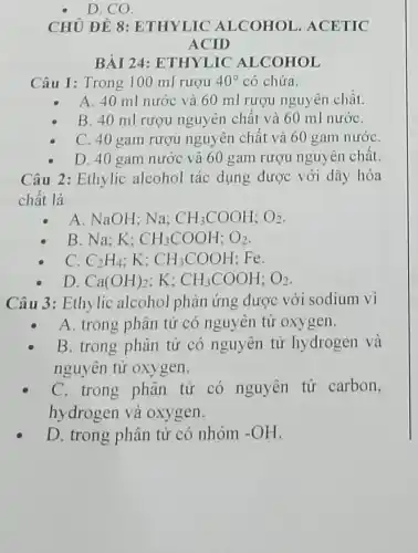 D. CO.
CHỦ ĐỀ 8 : ETHYLIC ALCOHOL . ACETIC
ACID
BÀI 24: ETHYLIC ALCOHOL
Câu 1: Trong 100 ml rượu 40^circ  có chứa.
A. 40 ml nước và 60 ml rượu nguyên chất.
B. 40 ml rượu nguyên chất và 60 ml nướC.
C. 40 gam rượu nguyên chất và 60 gam nướC.
D. 40 gam nước và 60 gam rượu nguyên chất.
Câu 2: Ethylic alcohol tác dụng được với dãy hóa
chất là
A. NaOH; Na; CH_(3)COOH;O_(2)
B. Na: K: CH_(3)COOH;O_(2)
C. C_(2)H_(4) K: CH_(3)COOH : Fe.
D. Ca(OH)_(2) K: CH_(3)COOH;O_(2)
Câu 3: Ethylic alcohol phản ứng được với sodium vì
A. trong phân tử có nguyên tử oxygen.
B. trong phân tử có nguyên tử hydrogen và
nguyên tử oxygen.
C. trong phân tử có nguyên tử carbon,
hydrogen và oxygen.
D. trong phân tử có nhóm -OH