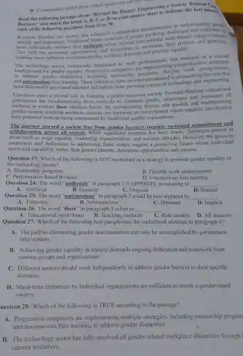 D. Communities within these virtual spaces are actively supp
Read the following passage about "Beyond the Binary:Engineering indicate the best answer
Barriers and mark the letter A, B, C or Don your answer
each of the following questions from 23 to 30.
transformatior in understanding gender
decades, our society has witnessed a remarkable trave being challenged
and expression Traditional binary concepts of gender are being chile-female categorizations.
more individuals embrace their authentic d institutions to
has prompted organizations arcelebrate diversity and promote equality.
has emerged as a crucial
technology sector.historically dominated by male professionals.g comprehensirangements.
to address gender disparities including mentorship programs . flexible mantling
and unconscious bias training. These initiatives have proven instrumental in
have historically prevented talented individuals from pursuing careers in technology and engineering.
Education plays a pivotal role in fostering a gender-inclusiv society. Forward-thinking educational
institutions are revolutionizing their curricula to eliminate gender stereotypes and
students to explore their interests freely.By incorporating diverse role models and implementing
gender-neutral teaching methods, schools are nurturing an environment where students can develop
their potential without being constrained by traditional gender expectations.
The journey toward a society free from gender barriers requires sustained commitment and
collaboration across all sectors.While significant progress has been made, challenges persist in
areas such as wage equality, leadership representation, and societal attitudes . However, the growing
awareness and dedication to addressing these issues suggest a promising future where individual
merit and capability.rather than gender identity, determine opportunities and success.
Question 23: Which of the following is NOT mentioned as a strategy to promote gender equality in
the technology sector?
A . Mentorship programs
B. Flexible work arrangements
C. Performance-based bonuses
D. Unconscious bias training
Question 24: The word "authentic" in paragraph 1 is OPPOSITE in meaning to __
A. Artificial	B. Genuine	C. Original
D. Natural
Question 25: The word "unconscious'in paragraph 2 could be best replaced by
__
A. Unaware
B. Subconscious
C. Dormant
D. Implicit
Question 26: The word "their" in paragraph-3 refers to
__
A. Educational institutions B.Teaching methods
C. Role models
D. All students
Question 27: Which of the following best paraphrases the underlined sentence in paragraph 4?
A. The path to eliminating gender discrimination can only be accomplished by government
intervention.
B. Achieving gender equality in society demands ongoing dedication and teamwork from
various groups and organizations.
C. Different sectors should work independently to address gender barriers in their specific
domains.
D. Short-term initiatives by individual organizations are sufficient to create a gender-equal
society.
uestion 28: Which of the following is TRUE according to the passage?
A. Progressive companies are implementing multiple strategies.including mentorship program
and unconscious bias training. to address gender disparities.
B. The technology sector has fully resolved all gender-related workplace disparities through i
current initiatives.