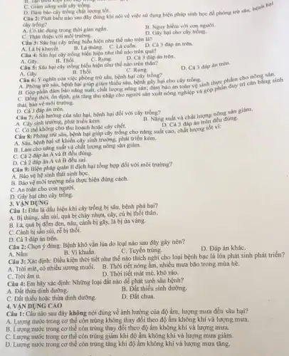 D. Dàm bảo cây trồng chất lượng tốt.
Câu 2: Phát biểu nào sau đây đúng khi nói về việc sử dụng biện pháp sinh học để phòng trừ sâu, bệnh hai
cây trồng?
A. Có tác dụng trong thời gian ngắn.
B. Nguy hiểm với con người.
C. Thân thiện với môi trường.
D. Gầy hại cho cây trồng.
B. Tạo điều kiện Cho cây th
C. Giàm nǎng suất cây trồng.
Câu 3: Sâu hại cây trồng biểu hiện như thế nào trên lá?
A. Lá bị khuyết.
B. Lá thùng. C. Lá cuốn.D. Cả 3 đáp án trên.
Câu 4: Sâu hại cây trồng biểu hiện như thế nào trên quả?
A. Gãy.	C. Rung.
B. Thối.
D. Cả 3 đáp án trên.
Câu 5: Sâu hại cây trồng biểu hiện như thế nào trên thân?
D. Cả 3 đáp án trên.
B. Thối.
C. Rung.
A. Gily.
Câu 6: Ý nghĩa của việc phòng trừ sâu, bệnh hại cây trồng?
A. Phòng trừ sâu,bệnh hại giúp giảm thiếu sâu, bệnh gây hại cho cây trồng.
B. Góp phần đảm bảo nǎng suất, chất lượng nông sản; đàm bảo an toàn vệ sinh thực phẩm cho nông sau:
C. Đồng thời, ổn định,gia tǎng thu nhập cho người sản xuất nông nghiệp và góp phần hầm trí cân bằng sinh
thái, bảo vệ môi trường.
D. Cả 3 đáp án trên.
Câu 7: Ảnh hưởng của sâu hại, bệnh hại đối với cây trồng?
A. Cây sinh trưởng, phát triển kém.
B. Nǎng suất và chất lượng nông sản giảm.
C. Có thể không cho thu hoạch hoặc cây chết.
D. Cả 3 đáp án trên đều đúng.
Câu 8: Phòng trừ sâu, bệnh hại giúp cây trồng cho nǎng suất cao, chất lượng tốt vi:
A. Sâu, bệnh hại sẽ khiến cây sinh trưởng, phát triển kém.
B. Làm cho nǎng suất và chất lượng nông sản giảm.
C. Cả 2 đáp án A và B đều đúng.
D. Cả 2 đáp án A và B đều sai.
Câu 9: Biện pháp quản lí dịch hại tổng hợp đối với môi trường?
A. Bảo vệ hệ sinh thái sinh họC.
B. Bảo vệ môi trường nếu thực hiện đúng cách.
C. An toàn cho con người.
D. Gây hại cho cây trồng.
DỤNG
Câu 1: Đâu là dấu hiệu khi cây trồng bị sâu, bệnh phá hại?
A. Bị thùng, sần sùi,quả bị chảy nhựa,cây, củ bị thối thân.
B. Lá, quả bị đốm đen, nâu, cành bị gãy, lá bị úa vàng.
C. Cành bị sân sùi rễ bị thối.
D. Cả 3 đáp án trên.
Câu 2: Chọn ý đúng: Bệnh khô vằn lúa do loại nào sau đây gây nên?
D. Đáp án kháC.
C. Tuyến trùng.
A. Nấm
B. Vi khuẩn.
Câu 3: Xác định:Điều kiện thời tiết như thế nào thích nghi cho loại bệnh bạc lá lúa phát sinh phát triển?
A. Trời mát, có nhiều sương muối. B. Thời tiết nóng ẩm, nhiều mưa bão trong mùa hè.
C. Trời âm u.
D. Thời tiết mát mẻ, khô ráo.
Câu 4: Em hãy xác định: Những loại đất nào dễ phát sinh sâu bệnh?
A. Đất thừa dinh dưỡng.
B. Đất thiếu sinh dưỡng.
C. Đất thiếu hoặc thừa dinh dưỡng.
D. Đất chua.
DỤNG CAO
Câu 1: Câu nào sau đây không nói đúng về ảnh hưởng của độ ẩm, lượng mưa đến sâu hại?
A. Lượng nước trong cơ thể côn trùng không thay đổi theo độ ẩm không khí và lượng mưa.
B. Lượng nước trong cơ thể côn trùng thay đổi theo độ ẩm không khí và lượng mưa.
C. Lượng nước trong cơ thể côn trùng giảm khi độ ấm không khí và lượng mưa giảm.
D. Lượng nước trong cơ thể côn trùng tǎng khi độ ẩm không khí và lượng mưa tǎng.
