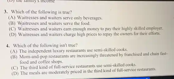 (D) the family's income
3. Which of the following is true?
(A) Waitresses and waiters serve only beverages.
(B) Waitresses and waiters serve the food.
(C) Waitresses and waiters earn enough money to pay their highly skilled employer.
(D) Waitresses and waiters charge high prices to repay the owners for their efforts.
4. Which of the following isn't true?
(A) The independent luxury restaurants use semi-skilled cooks.
(B) Mom-and-pop restaurants are increasingly threatened by franchised and chain fast-
food and coffee shops.
(C) The third kind of full-service restaurants use semi-skilled cooks.
(D) The meals are moderately priced in the third kind of full-service restaurants.