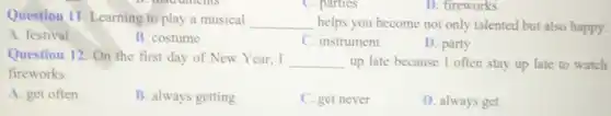 D. fireworks
Question 11. Learning to play a musical __ helps you become not only talented but also happy.
A. festival
B. costume
C. instrument
D. party
Question 12. On the first day of New Year,I __ up late because I often stay up late to watch
fireworks.
A. get often
B. always getting
C. get never
D. always get