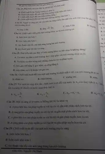 D. góc tới luôn luôn lớn hơn góc khúc xạ.
Câu 22: Phát biểu nào sau đây là sai khi nói về chiết suất?
A. Chiết suất là đại lượng không có đơn vị.
B. Chiết suất tuyệt đối của một môi đường luôn luôn nhỏ hơn 1.
C. Chiết suất tuyệt đối của chân không bằng 1.
D. Chiết suất tuyệt đối của một môi ngường không nhỏ hơn 1.
Câu 23: Người ta tǎng góc tới cùa một tia sáng chiếu lên mặt của một chất lỏng lên gấp 2 lần. C.
của tia sáng đó sẽ
D. tǎng lên.
B. tǎng
sqrt (2) lần.
C. tǎng 4 lần.
A. tǎng 2 lần.
Câu 24: Chiết suất ti đối giữa môi trường khúc xạ và môi trường tới
A. luôn luôn lớn hơn 1.
B. luôn luôn nhỏ hơn 1.
C. tùy thuộc vận tốc của ánh sáng trong hai môi trường.
D. tùy thuộc góc tới của tia sáng.
Câu 25: Phát biểu nào sau đây về hiện tượng khúc xạ ánh sáng là không đúng?
A. Tia khúc xạ nằm ở môi trường thứ 2 tiếp giáp với môi trường chứa tia tới.
B. Tia khúc xạ nằm trong mặt phẳng chứa tia tới và pháp tuyến.
C. Khi góc tới bằng 0, góc khúc xạ cũng bằng 0.
D. Góc khúc xạ tỉ lệ thuận với góc tới.
Câu 26: Chiết suất tuyệt đối của một môi trường là chiết suất tỉ đối của môi trường đó so với
A. chính nó.
B. chân không.
C. không khí.
D. nướC.
Câu 27: Với một tia sáng đơn sắc,chiết suất tuyệt đối của nước là n_(1) ,của thuỷ tinh là
n_(2) Chiết.
khi tia sáng đó truyền từ nước sang thuỷ tinh là
A. n_(21)=(n_(1))/(n_(2))
B. n_(21)=(n_(2))/(n_(1))
C. n_(21)=n_(2)-n_(1)
D.
n_(21)=n_(2)cdot n_(1)
Câu 28: Một tia sáng đi từ nước ra không khí thì tia khúc xạ
A. ở phía bên kia của pháp tuyến so với tia tới và gần mặt phân cách hơn tia tới.
B. ở cùng phía của pháp tuyến so với tia tới và gần mặt phân cách hơn tia tới.
C. ở phía bên kia của pháp tuyến so với tia tới và gần pháp tuyến hơn tia tới.
D. ở cùng phía của pháp tuyến so với tia tới và gần pháp tuyến hơn tia tới.
Câu 29: Chiết suất tuyệt đối của một môi trường truyền sáng
A. luôn luôn lớn hơn 1.
B. luôn luôn nhỏ hơn 1.
C. tùy thuộc vận tốc của ánh sáng trong hai môi trường.
Giáo viên: Nguyễn Thị Hạnh
Câu 31: T
A. khi
C. góc
Câu 32:
A. Ti
B. G
C.
D. 7
Câu