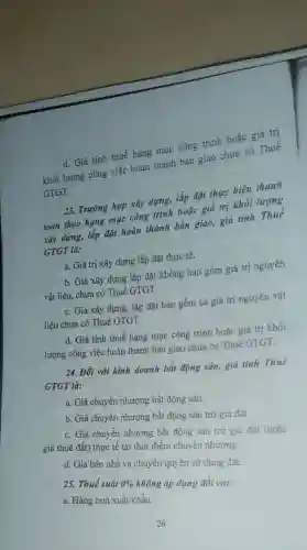 d. Giá tính thuế hạng mục công trình hoặc giá trị
khối lượng công việc hoàn thành bàn giao chưa có Thuế
GTGT.
23. Trường hợp xây dựng, lắp đặt thực hiện thanh
toán theo hạng mục công trình hoặc giá trị khối lượng
xây dựng, lắp đặt hoàn thành bàn giao giá tính Thuế
GTGT là:
a. Giá trị xây dựng lắp đặt thực tế.
b. Giá xây dựng lắp đặt không bao gồm giá trị nguyên
vật liệu, chưa có Thuế GTGT.
c. Giá xây dựng,lắp đặt bao gồm cả giá trị nguyên vật
liệu chưa có Thuế GTGT.
d. Giá tính thuế hạng mục công trình hoặc giá trị khối
lượng công việc hoàn thành bàn giao chưa có Thuế GTGT.
24. Đối với kinh doanh bất động sản,giá tính Thuế
GTGT là:
a. Giá chuyển nhượng bất động sản.
b. Giá chuyển nhượng bất động sản trừ giá đất.
c. Giá chuyển nhượng bất động sản trừ giá đất (hoặc
giá thuê đất) thực tế tại thời điểm chuyển nhượng.
d. Giá bán nhà và chuyển quyền sử dụng đất.
25. Thuế suất 0%  không áp dụng đổi với:
a. Hàng hoá xuất khẩu.