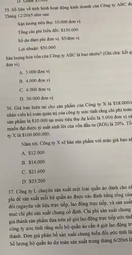 D. Giam 3,000
35. Số liệu về tình hình hoạt động kinh doanh của Công ty ABC đu
Tháng 12/20times 5 như sau:
Sàn lượng tiêu thụ:10.000 đơn vị
Tổng chi phí biến đồi: 150.000
Số dư đảm phí đơn vị: 5/don vị
Lợi nhuận: 30.000
Sản lượng hòa vốn của Công ty ABC là bao nhiêu? (Ghi chú: kết q
đơn vị)
A. 3.000 đơn vị
B. 4.000 đơn vị
C. 6.000 đơn vị
D. 30.000 đơn vị
36. Giá bán hiện tại cho sản phẩm của Công ty X là
 18.000/
nhân viên kế toán quản trị của công ty ước tính rằng chi phí toàn
sản phẩm là 10.000
tại mức tiêu thụ dự kiến là 5.000 đơn vị sả
muốn đạt được tỷ suất sinh lời của vốn đầu tư
(ROI) là 20%  Tổ
ty X là 100.000.000
Nǎm tới, Công ty X sẽ bán sản phẩm với mức giá bao nl
A. 12.000
B. 14.000
C. 21.600
D. 25.200
37. Công ty L chuyên sản xuất một loại quần áo dành cho nl
phí để sản xuất mỗi bộ quần áo được xác định bằng tổng của
đổi (nguyên vật liệu trực tiếp, lao động trực tiếp, và sản xuất
mục chi phí sản xuất chung cố định . Chi phí sản xuất chung
giá thành sản phẩm dựa trên số giờ lao động trực tiếp ước tính
công ty ước tính rằng mỗi bộ quân áo cần 4 giờ lao động tri
thành. Đơn giá phân bổ sản xuất chung biến đổi ước tính là
Số lượng bộ quần áo dự toán sản xuất trong tháng
6/20times 6