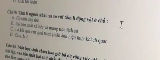 D. Giải bài toán
Câu 9: Tâm lí người khác xa so với tâm lí động vật ở chỗ :
A. Có tinh chủ thể
B. Có bản chất xã hội và mang tính lịch sử
C. Là kết quả của quá trình phản ánh hiện thực khách quan
D. Cảa,b, C
Câu 10. Một học sinh chưa bao giờ bỏ dỡ công viêc mix
bài tập, sau lần thất bại thứ n nhất
nào làm xono his