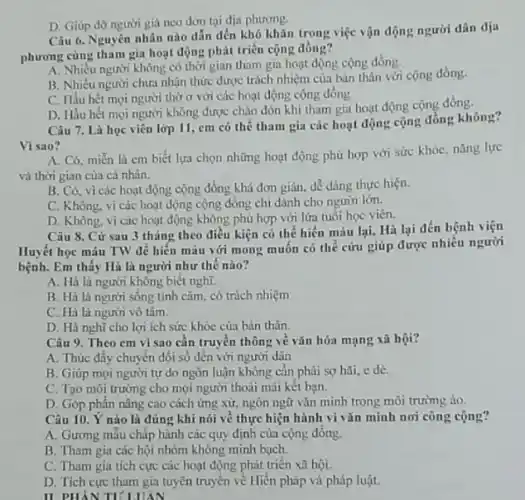D. Giúp đỡ người già neo dơn tại địa phương.
Câu 6. Nguyên nhân nào dẫn đến khó khǎn trong việc vận động người dân địa
phương cùng tham gia hoạt động phát triển cộng đồng?
A. Nhiều người không có thời gian tham gia hoạt động cộng đồng.
B. Nhiều người chưa nhận thức được trách nhiệm của bản thân với cộng đồng.
C. Hầu hết mọi người thờ ơ với các hoạt động cộng đồng
D. Hầu hết mọi người không được chào đón khi tham gia hoạt động cộng đồng.
Câu 7. Là học viên lớp 11, em có thể tham gia các hoạt động cộng đồng không?
Vi sao?
A. Có, miền là em biết lựa chọn những hoạt động phù hợp với sức khóC.nǎng lực
và thời gian của cá nhân.
B. Có. vì các hoạt động cộng đồng khả đơn giản, dễ dàng thực hiện.
C. Không, vì các hoạt động cộng đồng chỉ dành cho người lớn.
D. Không, vi các hoạt động không phù hợp với lửa tuôi học viên.
Câu 8. Cứ sau 3 tháng theo điều kiện có thể hiến máu lại, Hà lại đến bệnh viện
Huyết học máu TW để hiến máu với mong muốn có thế cứu giúp được nhiều người
bệnh. Em thấy Hà là người như thế nào?
A. Hà là người không biết nghĩ.
B. Hà là người sống tinh cảm, có trách nhiệm
C. Hà là người vô tâm.
D. Hà nghĩ cho lợi ích sức khỏc của bản thân.
Câu 9. Theo em vì sao cần truyền thông về vǎn hóa mạng xã hội?
A. Thúc đẩy chuyên dối số đến với người dân
B. Giúp mọi người tự do ngôn luận không cần phải sợ hãi, e dè.
C. Tạo môi trường cho mọi người thoài mái kết bạn.
D. Góp phần nâng cao cách ứng xử,ngôn ngữ vǎn minh trong môi trường ảo.
Câu 10. Ý nào là đúng khi nói về thực hiện hành vi vǎn minh nơi công cộng?
A. Gương mẫu chấp hành các quy định của cộng đồng.
B. Tham gia các hội nhóm không minh bạch.
C. Tham gia tích cực các hoạt động phát triển xã hội.
D. Tích cực tham gia tuyên truyền về Hiến pháp và pháp luật.
II PHẢN TIULUIAN