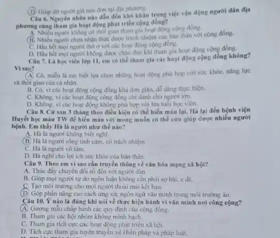 (D) Giúp do người già neo đơn tại địa phương.
Câu 6. Nguyên nhân nào dẫn đến khó khǎn trong việc vận động người dân địa
phương cùng tham gia hoạt động phát triển cộng đồng?
A. Nhiều người không có thời gian tham gia hoạt động cộng đồng.
(B) Nhiều người chưa nhận thức được trách nhiệm của bán thân với cộng đồng.
C. Hầu hết mọi người thờ ơ với các hoạt động cộng đồng.
D. Hầu hết mọi người không được chào đón khi tham gia hoạt động cộng đồng.
Câu 7. Là học viên lớp 11, em có thể tham gia các hoạt động cộng đồng không?
Vì sao?
A. Có, miễn là em biết lựa chọn những hoạt động phủ hợp với sức khóe, nǎng lực
và thời gian của cá nhân.
B. Có, vì các hoạt động cộng đồng khá đơn giản, dễ dàng thực hiện.
C. Không, vì các hoạt động cộng đồng chi dành cho người lớn.
D. Không, vì các hoạt động không phù hợp với lứa tuổi học viên.
Câu 8. Cứ sau 3 tháng theo điều kiện có thể hiến máu lại, Hà lại đến bệnh viện
Huyết học máu TW để hiến máu với mong muốn có thể cứu giúp được nhiều người
bệnh. Em thấy Hà là người như thế nào?
A. Hà là người không biết nghĩ.
(B.) Hà là người sống tình cảm, có trách nhiệm
C. Hà là người vô tâm.
D. Hà nghĩ cho lợi ích sức khỏe của bản thân.
Câu 9. Theo em vì sao cần truyền thông về vǎn hóa mạng xã hội?
A. Thúc đẩy chuyển đổi số đến với người dân
B. Giúp mọi người tự do ngôn luận không cần phải sợ hãi, e dè.
C. Tạo môi trường cho mọi người thoải mái kết bạn.
(D. Góp phần nâng cao cách ứng xử,ngôn ngữ vǎn minh trong môi trường ảo.
Câu 10. Ý nào là đúng khi nói về thực hiện hành vi vǎn minh nơi công cộng?
(A) Gương mẫu chấp hành các quy định của cộng đồng.
B. Tham gia các hội nhóm không minh bach.
C. Tham gia tích cực các hoạt động phát triển xã hội.
D. Tích cực tham gia tuyên truyền về Hiến pháp và pháp luật.