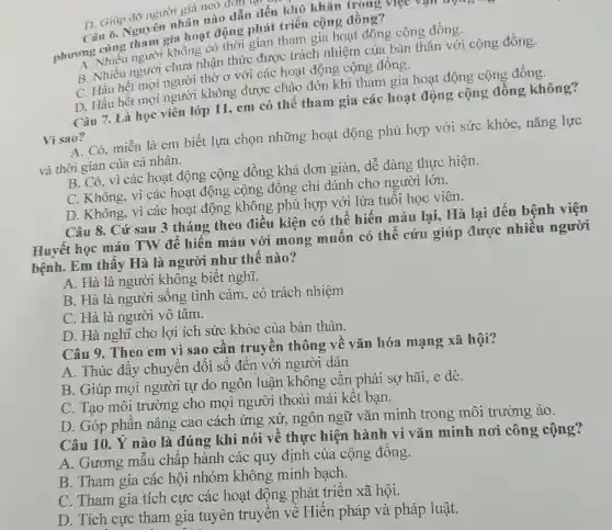 D. Giúp đỡ người gia neo đơn tại.
Câu 6. Nguy cm nhân nào dẫn đến khó khǎn trong việc vận động ?
hoạt động phát triển cộng đồng?
phương vhiêu người không có thời gian tham gia hoạt động cộng đồng.
nhận thức được trách nhiệm của bản thân với cộng đồng.
C. Hầu hết suối người thờ ơ với các hoạt động cộng đồng.
D. Hầu hết mọi người không được chào đón khi tham gia hoạt động cộng đồng.
Câu 7. Là học viên lớp 11, em có thể tham gia các hoạt động cộng đồng không?
Vì sao?
A. Có, miễn là em biết lựa chọn những hoạt động phù hợp với sức khỏe, nǎng lực
và thời gian của cá nhân.
B. Có, vì các hoạt động cộng đồng khá đơn giản, dễ dàng thực hiện.
C. Không, vì các hoạt động cộng đồng chỉ dành cho người lớn.
D. Không, vì các hoạt động không phù hợp với lứa tuổi học viên.
Câu 8. Cứ sau 3 tháng theo điều kiện có thể hiến máu lại, Hà lại đến bệnh viện
Huyết học máu TW để hiến máu với mong muốn có thể cứu giúp được nhiều người
bệnh. Em thấy Hà là người như thế nào?
A. Hà là người không biết nghĩ.
B. Hà là người sống tình cảm, có trách nhiệm
C. Hà là người vô tâm.
D. Hà nghĩ cho lợi ích sức khỏe của bản thân.
Câu 9. Theo em vì sao cần truyền thông về vǎn hóa mạng xã hội?
A. Thúc đẩy chuyển đổi số đến với người dân
B. Giúp mọi người tự do ngôn luận không cân phải sợ hãi, e dè.
C. Tạo môi trường cho mọi người thoải mái kết bạn.
D. Góp phần nâng cao cách ứng xử, ngôn ngữ vǎn minh trong môi trường ảo.
Câu 10. Ý nào là đúng khi nói về thực hiện hành vi vǎn minh nơi công cộng?
A. Gương mẫu chấp hành các quy định của cộng đồng.
B. Tham gia các hội nhóm không minh bạch.
C. Tham gia tích cực các hoạt động phát triển xã hội.
D. Tích cực tham gia tuyên truyền về Hiến pháp và pháp luật.