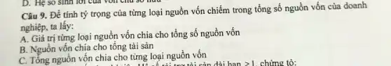 D. Hệ so sinh lời của von chu so mua
Câu 9. Để tính tỷ trọng của từng loại nguồn vốn chiếm trong tổng số nguồn vốn của doanh
nghiệp, ta lấy:
A. Giá trị từng loại nguồn vốn chia cho tổng số nguồn vốn
B. Nguồn vốn chia cho tổng tài sản
C. Tổng nguồn vôn chia cho từng loại nguồn vốn từng loại nguô tỏi sản dài