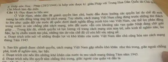 d. Hiệp ước Hoa - Pháp (28/2/1946) là hiệp ước được kí giữa Pháp với Trung Hoa Dân Quốc do Chủ tịc
Chí Minh làm đại diện.
Câu 11: Đọc đoạn tư liệu sau:
Ở Việt Nam, nhân dân đã giảnh quyền làm chủ, bước đầu được hưởng các quyền lợi do chế độ mới
mang lại nên đồng lòng ủng hộ cách mạng. Tuy nhiên, cách mạng Việt Nam cũng đứng trước những thứ thách
to lớn như: quân đội các nước đế quốc dưới danh nghĩa đồng minh kéo vào Việt Nam, các thể lực phản động
trong nước ra sức chống phá cách mạng,trên đất nước vẫn còn khoảng sáu vạn quân Nhật đang chờ giải
giáp __
Trong khi đó, chính quyền và lực lượng vũ trang cách mạng còn non trẻ, nền kinh tế nghèo nàn, lạc
hậu, lại bị chiến tranh tàn phá, những tàn dư của chế độ cũ còn hết sức nặng nê.
a. Đoạn trích trên nói về những thuận lợi và khó khǎn của nước Việt Nam dân chủ cộng hòa sau cách mạng
tháng Tám 1945.
b. Sau khi giành được chính quyền, cách mạng Việt Nam gặp nhiều khó khǎn như thù trong, giặc ngoài chống
phá, kinh tế nghèo nàn, lạc hậu.
c. Đoạn trích chi nêu lên những khó khǎn của nước ta sau cách mạng tháng Tám nǎm 1945.
d. Đoạn trích nêu lên quyết tâm chống thù trong, giặc ngoài của quân và dân ta.