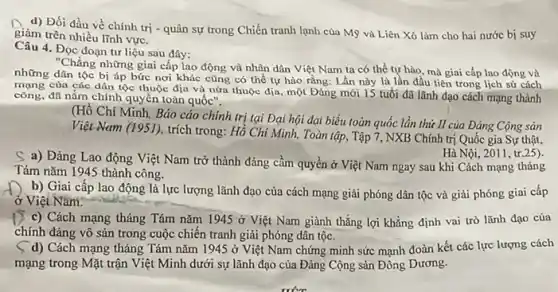 d) Đối đầu về chính trị - quân sự trong Chiến tranh lạnh của Mỹ và Liên Xô làm cho hai nước bi suy
giảm trên nhiều lĩnh vực.
Câu 4. Đọc đoạn tư liệu sau đây:
"Chẳng những giai cấp lao động và nhân dân Việt Nam ta có thể tự hào.mà giai cấp lao động và
những dân tộc bị áp bức nơi khác cũng có thể tự hào rằng: Lần này là lần đầu tiên trong lịch sử cách
của các dân tộc thuộc địa và nửa thuộc địa, một Đảng mới 15 tuổi đã lãnh đạo cách mạng thành
công, đã nắm chính quyền toàn quốc".
(Hồ Chí Minh, Báo cáo chính trị tại Đại hội đại biểu toàn quốc lần thứ II của Đảng Cộng sản
Việt Nam (1951), trích trong: Hồ Chí Minh,Toàn tập, Tập 7,NXB Chính trị Quốc gia Sự thật,
Hà Nội, 2011, tr.25).
S a) Đảng Lao động Việt Nam trở thành đảng cầm quyền ở Việt Nam ngay sau khi Cách mạng tháng
Tám nǎm 1945 thành công.
b) Giai cấp lao động là lực lượng lãnh đạo của cách mạng giải phóng dân tộc và giải phóng giai cấp
ở Việt Nam.
C) Cách mạng tháng Tám nǎm 1945 ở lợi khẳng định vai trò lãnh đạo của
chính đảng vô sản trong cuộc chiến tranh giải phóng dân tộc.
( d) Cách mạng tháng Tám nǎm 1945 ở Việt Nam chứng minh sức mạnh đoàn kết các lực lượng cách
mạng trong Mặt trận Việt Minh dưới sự lãnh đạo của Đảng Cộng sản Đông Dương.