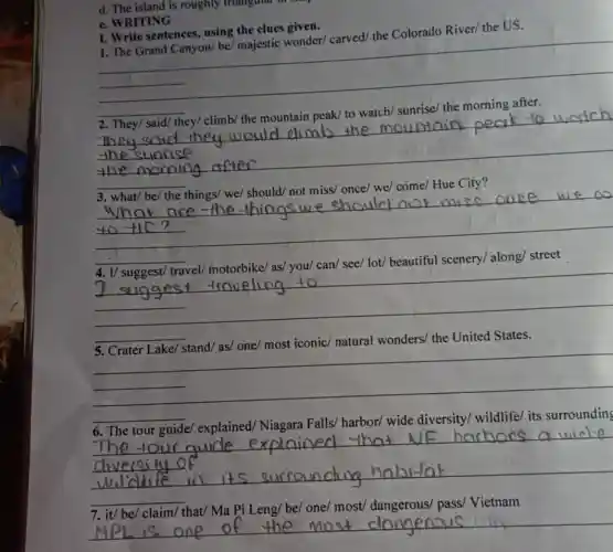 d. The island is roughly triangular
c. WRITING
I. Write sentences using the clues given
1. The Grand Canyon/be/ majestic wonder/carved/ the Colorado River/ the US.
__
__
They said
__
lot/
__
5. Crater Lake/ stand/as/ one/ most iconic/natural wonders/ the United States.
__
__
most/	Vietnam
__