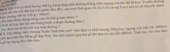 d) Khi đen v
Bài 4. Một ô tô có khối lượng 900 kg đang chạy trên đường thẳng nằm ngang với tốc độ
54m/s. Vì trên đường
tó ma sát nên tốc độ của ô tô giảm dần đều.sau một thời gian tốc độ ô tô còn lại
5m/s khi nó di chuyển được loạn đường 100 m.. Lấy g=10m/s^2
) Độ biến thiên động nǎng của ôtô bằng bao nhiêu?
Tính độ lớn lực ma sát trung bình ở đoạn đường trên ?
Xác định hệ số ma sát của mặt đường ?
hi 5. Vận động viên Hoàng Xuân Vinh bắn một viên đạn có khối lượng 100g bay ngang với vận tốc
300m/s
yên qua tấm bia bằng gỗ dày 5cm.Sau khi xuyên qua bia gỗ thì đạn có vận tốc
100m/s Tính lực cản của tấm gỗ tác dụng lên viên đạn.
của lực hãm.