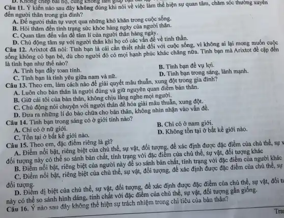 D. Không chép bài họ, cùng không làm giúp vận bản t
Câu 11. Ý kiến nào sau đây không đúng khi nói về việc làm thể hiện sự quan tâm, chǎm sóc thường xuyên
đến người thân trong gia đình?
A. Đề người thân tự vượt qua những khó khǎn trong cuộc sống.
B. Hỏi thǎm đến tình trạng sức khỏe hàng ngày của người thân.
C. Quan tâm đến vấn đề tâm lí của người thân hàng ngày.
D. Chủ động tâm sự với người thân khi họ có các vấn để về tinh thần.
Câu 12. Arixtot đã nói: Tình bạn là cái cần thiết nhất đối với cuộc sống,vì không ai lại mong muốn cuộc
sống không có bạn bè, dù cho người đó có mọi hạnh phúc khác chǎng nữa.Tình bạn mà Arixtot đề cập đến
là tình bạn như thế nào?
A. Tình bạn đầy toan tính.
B. Tình bạn để vụ lợi.
C. Tình bạn là tình yêu giữa nam và nữ.
D. Tình bạn trong sáng, lành mạnh.
Câu 13. Theo em làm cách nào để giải quyết mâu thuẫn,xung đột trong gia đình?
A. Luôn cho bản thân là người đúng và giữ nguyên quan điểm bản thân.
B. Giữ cái tôi của bản thân, không chịu lắng nghe mọi người.
C. Chủ động nói chuyện với người thân đề hóa giải mâu thuẫn, xung đột.
D. Đưa ra những lí do bào chữa cho bản thân, không nhìn nhận vào vấn đề.
Câu 14. Tình bạn trong sáng có ở giới tính nào?
B. Chỉ có ở nam giới.
A. Chỉ có ở nữ giới.
C. Tồn tại ở bất kể giới nào.
D. Không tồn tại ở bất kể giới nào.
Câu 15. Theo em đặc điểm riêng là gì?
A. Điểm nổi bật,riêng biệt của chủ thể, sự vật, đối tượng, để xác định được đặc điểm của chủ thể, sự v
đối tượng này có thể so sánh bản chất, tính trạng với đặc điểm của chủ thể, sự vật, đối tượng khác
B. Điểm nổi bật,riêng biệt của người này để so sánh bản chất, tính trạng với đặc điểm của người
C. Điểm nổi bật,riêng biệt của chủ thể, sự vật, đối tượng, để xác định được đặc điểm của chủ
đối tượng.
D. Điểm dị biệt của chủ thể, sự vật, đối tượng, để xác định được đặc điểm của chủ thể , sự vật,
này có thể so sánh hình dáng, tính chất với đặc điểm của chủ thể, sự vật, đối tượng gần giống.
Câu 16. Ý nào sau đây không thể hiện sự trách nhiệm trong chi tiêu của bản thân?