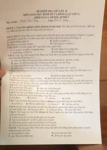 DÊ KIEM TRA GIOA KY II
MÓN GIÁO DỤC KINH TẾ VÀ PHÁP LUẬT LỚP II
THÓI GIAN LAM BAI:45 PHỨT
Họ và tên:
Lớp 46.10. Điểm
PHAN 1: Câu trắc nghiệm nhiều phương án lựa chọn. Thí sinh trả lời lời tứ câu 1 đến câu
24. Moi câu hoi thí sinh chỉ chọn một phương án.
Câu 1: Bắt kỳ công dân nào vi phạm pháp luật đều phải chịu trách nhiệm về hành vi vi phạm
của minh và phài bị xử lý theo quy định của pháp luật là nội dung bình đẳng về
A. trách nhiệm pháp lý.
B. nghla vụ và trách nhiệm.
D. trách nhiệm và hành vi.
Câu 2:Điều 16,Hiến pháp 2013 quy định, mọi người đều.
A. có quyền và nghĩa vụ ngang nhau.
B. binh đang trước pháp luật.
C. binh đang vekinh tế.
D. binh đang ve chinh trị.
Câu 3: Việc quy định quyền bình đẳng của công dân trước pháp luật là tôn trọng sự khác biệt
của công dân đề không ai bị
A. phân biệt đối xứ trong đời sống chính trị, dân sư,kinh tế.ván hóa, xã hội.
B. phân biệt đối xử trong mọi trường hợp khác nhau của đời sống.
C. phân biệt đối xứ trong lĩnh vực vǎn hóa, xã hội.
D. phân biệt vi lí do dân tộC.tôn giáo, giới tính thành phần địa vị xã hội.
Câu 4. Binh đẳng giới là việc nam, nữ có vị trí, vai trò ngang nhau, được tạo điều kiện và cơ
hoi
A. có công việc ổn định.
B. phát huy được nǎng lực của minh.
C. phát huy được tài nǎng như nhau.
D. phát triển được bản sắc riêng.
Chu 5.Nam nữ nước ta điều có cơ hội trong việc tiếp cận và hưởng thụ các chính sách giáo dục
và đào tạo, bói dưỡng. Điều này góp phần trong việc xây dựng xã hội vǎn minh.ốn định và
phát triển. Nội dung trên the hiện
A.Y nghĩa bình đàng giới.
B. Mục tiêu bình đǎng giới.
C.Vai trò binh đàng giới.
D. Loi ich binh đǎng giới.
Câu 6.Nam nữ bình đẳng về tiêu chuẩn, độ tuổi tuyển dụng và được đối xử bình đẳng tại nơi
làm việc là thể hiện quyển bình đẳng trong lĩnh vực
A. lao động.
B. kinh tế.
C. vǎn hoá.
D. xã hội
Câu 7. Quyền bình đẳng giữa các dân tộc không bao gồm lĩnh vực nào dưới đây?
A. Chinh trị. B. Dầu tư, phát triển.
C. Kinh tế.
D. Vǎn hóa, xã hội.
Câu 8. Quyền binh đẳng giữa các dân tộc xuất phát tứ quyền bình đẳng của công dân
A. trước pháp luật.B. trong gia đình. C. trong lao động. D. trước nhà nước
Câu 9. Nội dung nào dưới đây không thể hiện ý nghĩa của việc thực hiện quyền binh đẳng
giữa các tôn giáo?
A. Giam xung đột và mâu thuẫn giữa các tôn giáo.
B. Tạo ra sự đoàn kết và hỗ trợ giữa các tôn giáo
C. Dám bảo quyền tự do tín ngưỡng của mọi người.
D. Tạo sự phát triển đồng đều cho tất cả mọi người.
Câu 10. Các tôn giáo được Nhà nước công nhận đều bình đẳng trước pháp luật,có quyền
hoạt động tôn giáo theo
A. tín ngưỡng cá nhân.
B. quan niệm đạo đứC.
C. quy định của pháp luật.
D. phong tục tập quán.