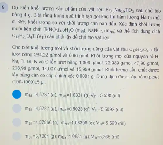 Dự kiển khối lượng sản phẩm của vật liêu
Bi_(0.5)Na_(0.5)TiO_(3) sau chế tạo
bằng 4 g. Biết rằng trong quá trình tạo gel khô thì hàm lượng Na bị mất
đi 35%  khối lượng so với khối lượng cân ban đầu. Xác định khối lượng
muối tiền chất
Bi(NO_(3))_(3).5H_(2)O(m_(Bi)),NaNO_(3)(m_(Na)) và thể tích dung dịch
C_(12)H_(28)O_(4)Ti(V_(Ti)) cần phải lấy để chế tạo vật liệu.
Cho biết khối lượng mol và khối lượng riêng của vật liệu C_(12)H_(28)O_(4) Ti lần
lượt bằng 284,22g/mol và 0,96g/ml Khối lượng mol của nguyên tố H,
Na, Ti, Bi. N và O lần lượt bằng 1,008g/mol,22,989g/mol,47,90g/mol,
208,98g/mol,14,007g/mol và 15,999g/mol Khối lượng tiền chất được
lấy bằng cân có cấp chính xác 0 ,0001 g. Dung dịch được lấy bằng pipet
(100-1000)pm 5mu l
m_(Bi)=4,5787(g);m_(Na)=1,0831(g);V_(TI)=5,590(ml)
m_(Bi)=4,5787(g);m_(Na)=0,8023(g);V_(Ti)=5,5892(ml)
m_(Bi)=4,57866(g);m_(Na)=1,08306(g);V_(TI)=5,590(ml)
m_(Bi)=3,7284(g);m_(Na)=1,0831(g);V_(Ti)=5,365(ml)