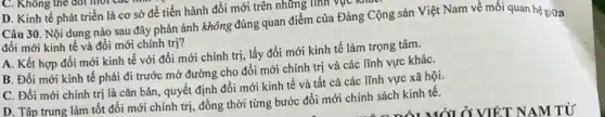 D. Kinh tế phát triển là cơ sở để tiến hành đổi mới trên những lĩnh vực ki
Câu 30. Nội dung nào sau đây phản ánh không đúng quan điểm của Đảng Cộng sản Việt Nam về mối quan hệ giữa
đổi mới kinh tế và đổi mới chính trị?
A. Kết hợp đồi mới kinh tế với đổi mới chính trị,lấy đổi mới kinh tế làm trọng tâm.
B. Đổi mới kinh tế phải đi trước mở đường cho đổi mới chính trị và các lĩnh vực kháC.
C. Đổi mới chính trị là cǎn bản quyết định đổi mới kinh tế và tất cả các lĩnh vực xã hội.
D. Tập trung làm tốt đổi mới chính trị, đồng thời từng bước đổi mới chính sách kinh tế.