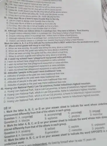 D. Lan invited me in they pre-historical sites whistoric
the bill, they will cut off the phone service.
the bill, they will cut off the phone service
C. Unless Mr. Smith doys the pay the bill, they will cut off the phone service.
C. They won't cut off the bill unless Mr Smith pays the phone service.
D. If they don't cut the phone service, Mr Smith will pay the bills.
Aplore had in exploring historical sites.
35. Chau says life on a farm is more liveable than in the city.
on a farm is always more liveable than in the city
B. Chau says life on a farm is as liveable as it is in the city.
C.For Chau, life in the city is not as liveable as it is on a farm.
D.For Chau, life in the city is more liveable than on a farm.
36. Although viltors can reduce stress in a package tour, they have to follow a fixed itinerary
A. Despite visitors reducing stress in a package tour.they have to follow a fixed itinerary
B. Despite reducing stress in package tour.visitors have to follow a fixed itinerary
C. Although reducing stress In a package tour visitors have to follow a fixed itinerary
D. Visitors can reduce stress in a pakage tour, despite they have to follow a fixed Itinerary
Mark the letter A , B, C or D to Indicate the sentence that is BEST written from the words/phrases given.
37. When/ arrive/ guidel tell/story/a cruel king.
A. When we was arriving, the guide was telling the story about a cruel king.
B. When we arrived the guide was telling the story about a cruel king
C. When we were arriving, the guide told the story about a cruel king
D. When to arrived a guide was telling the story about a cruel king.
38. I/ wish/ my school/ have I playground equipment/ extra activities.
A. I wish my school have playground equipment or extra activities.
B. I wish my school has had playground equipment or extra activities
C. I wish my school had playground equipment or extra activities.
D. I wish my school has playground equipment or extra activities
39. Attitudes / people in the past/more traditional/now.
A. Attitudes of people in the past are more traditional than now.
B. Attitudes people in the past were more traditional now.
C. Attitudes of people in the past were more traditional than now.
D. Attitudes of people in the past was more traditional than now.
140. Hoang Lien National Park!,Lao Cai province,/ home/Indochina's highest mountain.
A. Hoang Lien National Park , that is Lao Cai province, is home of Indochina's highest mountain.
B. Hoang Lien National Park, which in Lao Cai province, home to Indochina's highest mountain.
C. Hoang Lien National Park which is in Lao Cai province , is home to Indochina's highest mountain.
D. Hoang Lien National Park, what is in Lao Cai province, homes to Indochina's highest mountain.
ĐE 31
1. Mark the letter A. B, C, or D on your answer sheet to indicate the word whose underlin
pronounced differently from that of the others in each group.
D. stepped
Question 1: A. congested
B. accomplished
C. processed
Question 2: A. lifestyle
B. appliance
C. previous
D. memorise
II. Mark the letter A. B. C, or D on your answer sheet to indicate the word whose main stres
placed differently from that of the others in each group.
D. unpleasant
Question 3: A. amazing
B. brilliant
C. explore
Question 4: A. Democratic
B.generation
C. memorise
D. popularity
III. Mark the letter A . B, C, or D on your answer sheet to indicate the word OPPOSITE in
underlined word.
independent, He lived by himself when he was 15 years old