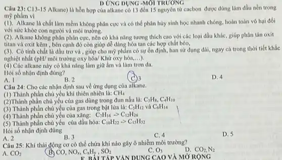 D ỨNG DỤNG -MÔI TRƯƠNG
Câu 23: C13-15 Alkane) là hỗn hợp của alkane có 13 đến 15 nguyên tử cacbon được dùng làm dầu nền trong
mỹ phẩm vì
(1). Alkane là chất làm mềm không phân cực và có thể phân hủy sinh học nhanh chóng, hoàn toàn vô hai đối
với sức khỏc con người và môi trường.
(2). Alkane không phân phân cực, nên có khả nǎng tương thích cao với các loại dầu khác, giúp phân tán oxit
titan và oxit kẽm , bên cạnh đó còn giúp dễ dàng hòa tan các hợp chất béo.
(3). Có tính chất là dầu trơ và , giúp cho mỹ phẩm có sự ổn định, han sử dụng dài, ngay cá trong thời tiết khắc
nghiệt nhất (pH/ môi trường oxy hóa/ Khử oxy hóa __
(4) Các alkane này có khả nǎng làm giữ ẩm và làm trơn da.
Hỏi số nhận định đúng?
A. I
(c) 3
D. 4
B. 2
Câu 24: Cho các nhận định sau về ứng dụng của alkane.
(1) Thành phần chủ yếu khí thiên nhiên là: CH_(4)
(2)Thành phần chủ yếu của gas dùng trong đun nấu là: C_(3)H_(8),C_(4)H_(10)
(3) Thành phần chủ yếu của gas trong bật lửa là: C_(5)H_(12) và C_(6)H_(14)
(4) Thành phận chủ yếu của xǎng: C_(7)H_(16)-gt C_(12)H_(26)
(5) Thành phần chủ yếu của dầu hỏa: C_(10)H_(22)-gt C_(15)H_(32)
Hỏi số nhận định đúng
A. 2
C. 4
B. 3
Câu 25: Khí thải động cơ có thể chứa khí nào gây ô nhiễm môi trường?
D. CO_(2),N_(2)
A. CO_(2)
(B) CO, NO_(x),C_(x)H_(y),SO_(2)
C. O_(3)
TẬP YÂN DUNG CAO VÀ MỞ RỘNG
D. 5