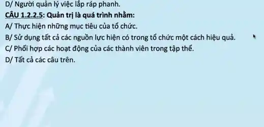 D/ Người quản lý việc lắp ráp phanh.
CÂU 1.2.25: Quản trị là quá trình nhằm:
A/ Thực hiện những mục tiêu của tổ chức.
B/ Sử dụng tất cả các nguồn lực hiện có trong tổ chức một cách hiệu quả.
C/ Phối hợp các hoạt động của các thành viên trong tập thể.
D/ Tất cả các câu trên.